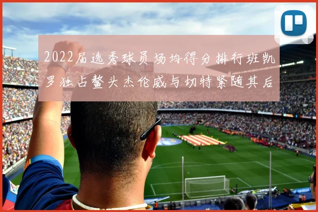 2022届选秀球员场均得分排行班凯罗独占鳌头杰伦威与切特紧随其后