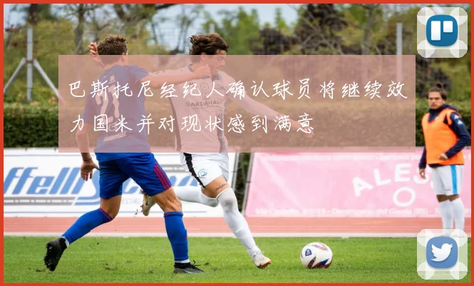 巴斯托尼经纪人确认球员将继续效力国米并对现状感到满意