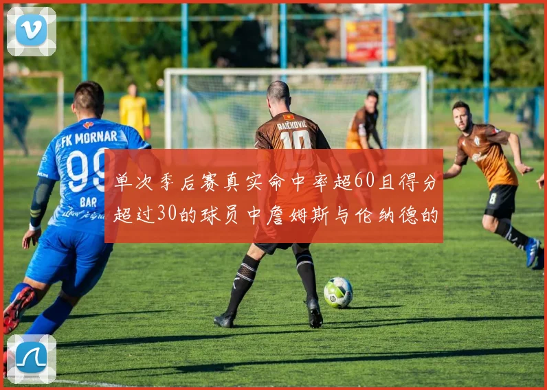 单次季后赛真实命中率超60且得分超过30的球员中詹姆斯与伦纳德的传奇表现