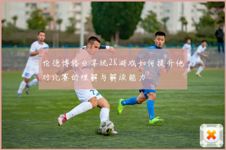 伦德博格分享玩2K游戏如何提升他对比赛的理解与解读能力
