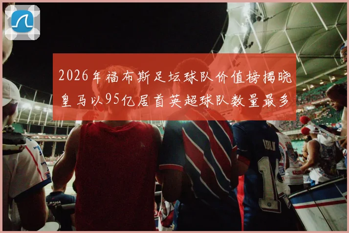 2026年福布斯足坛球队价值榜揭晓皇马以95亿居首英超球队数量最多