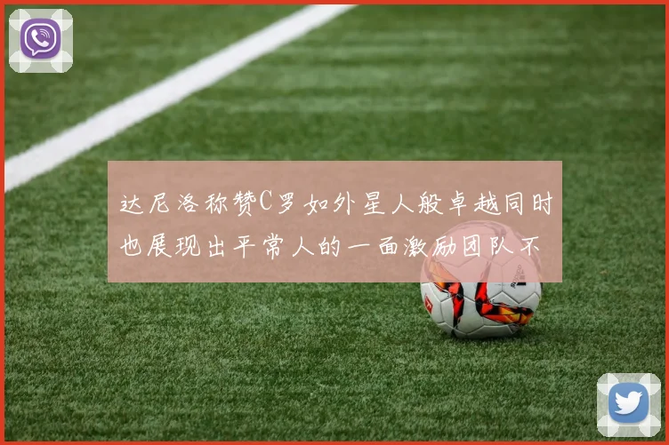 达尼洛称赞C罗如外星人般卓越同时也展现出平常人的一面激励团队不断进步