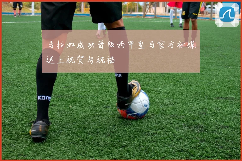 马拉加成功晋级西甲皇马官方社媒送上祝贺与祝福