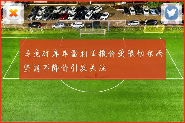 马竞对库库雷利亚报价受限切尔西坚持不降价引发关注