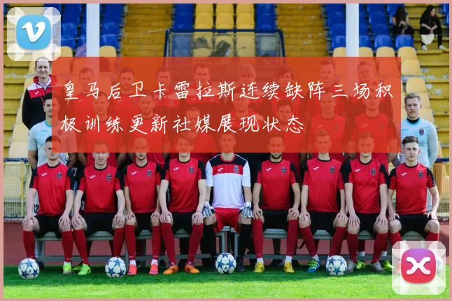 皇马后卫卡雷拉斯连续缺阵三场积极训练更新社媒展现状态