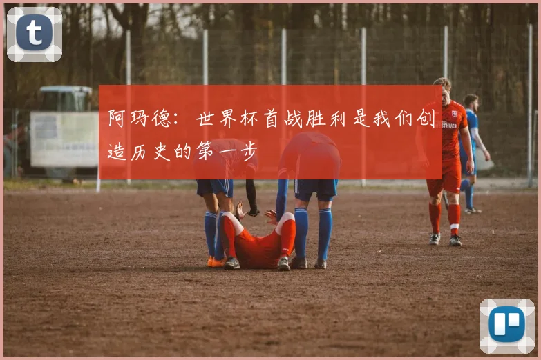 阿玛德：世界杯首战胜利是我们创造历史的第一步