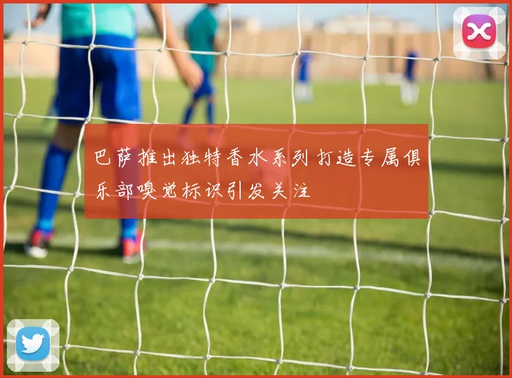 巴萨推出独特香水系列打造专属俱乐部嗅觉标识引发关注