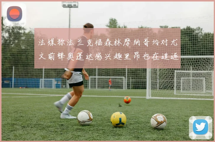 法媒称法兰克福森林摩纳哥均对尤文前锋奥蓬达感兴趣里昂也在追逐他