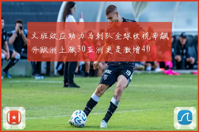 文班效应助力马刺队全球收视率飙升欧洲上涨30亚洲更是激增40