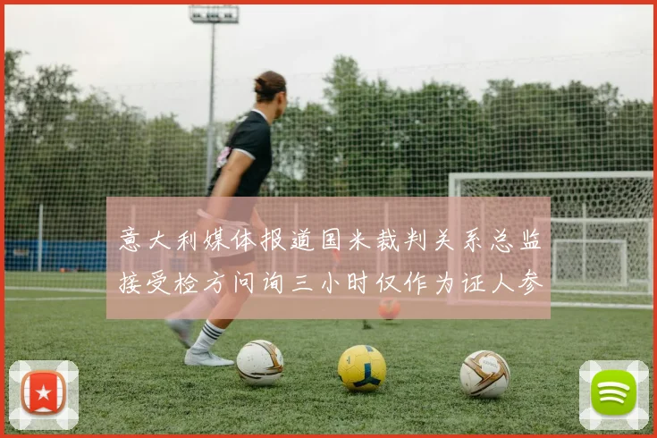 意大利媒体报道国米裁判关系总监接受检方问询三小时仅作为证人参与调查