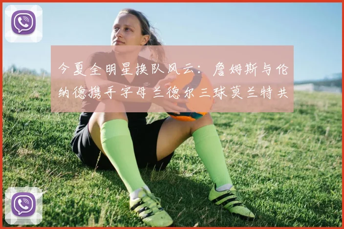 今夏全明星换队风云：詹姆斯与伦纳德携手字母兰德尔三球莫兰特共创辉煌