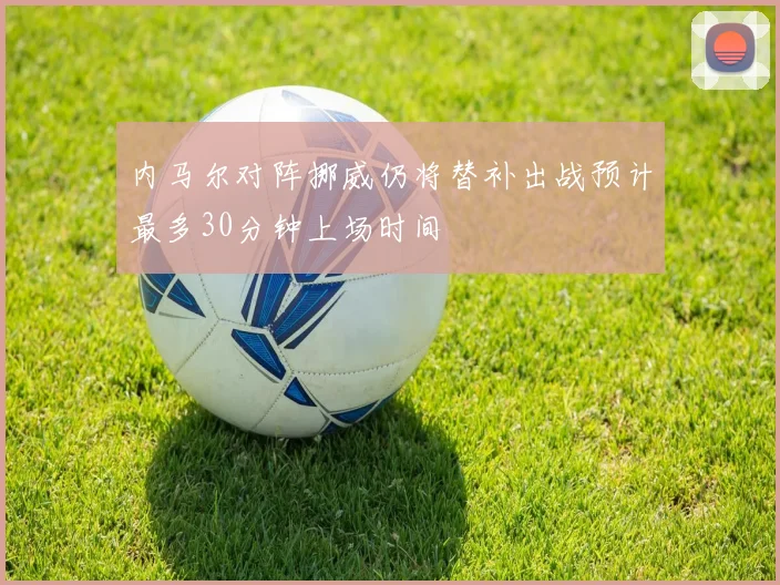 内马尔对阵挪威仍将替补出战预计最多30分钟上场时间