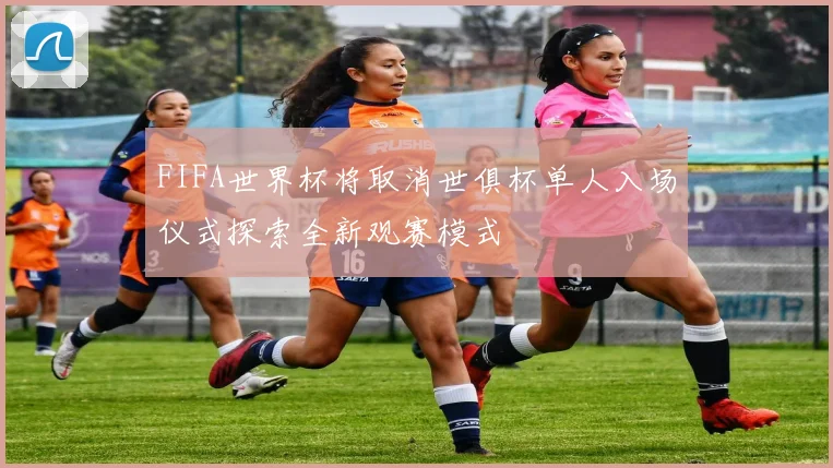 FIFA世界杯将取消世俱杯单人入场仪式探索全新观赛模式