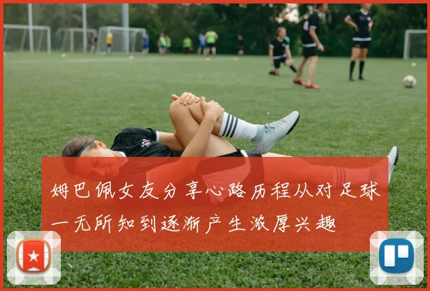 姆巴佩女友分享心路历程从对足球一无所知到逐渐产生浓厚兴趣