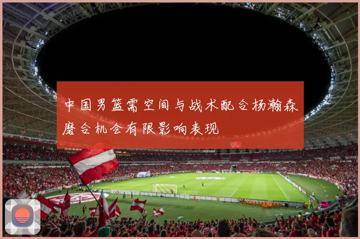 中国男篮需空间与战术配合杨瀚森磨合机会有限影响表现