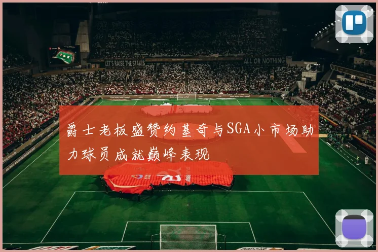 爵士老板盛赞约基奇与SGA小市场助力球员成就巅峰表现