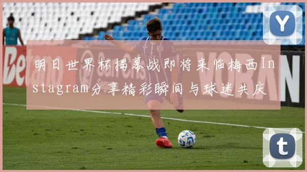 明日世界杯揭幕战即将来临梅西Instagram分享精彩瞬间与球迷共庆