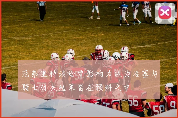 范弗里特谈哈登影响力认为活塞与骑士对决结果皆在预料之中