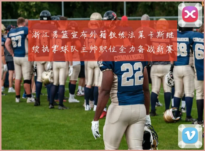 浙江男篮宣布外籍教练法莱卡斯继续执掌球队主帅职位全力备战新赛季