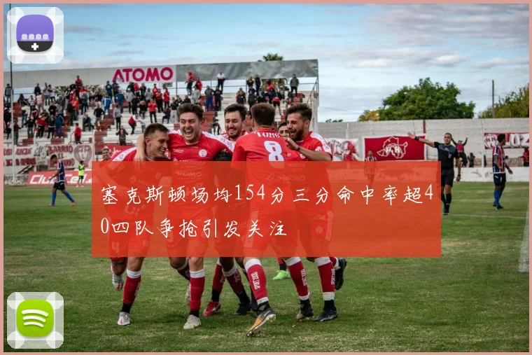 塞克斯顿场均154分三分命中率超40四队争抢引发关注