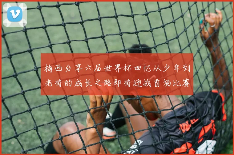 梅西分享六届世界杯回忆从少年到老将的成长之路即将迎战首场比赛