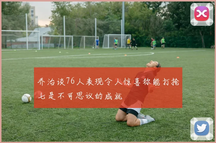 乔治谈76人表现令人惊喜称能打抢七是不可思议的成就