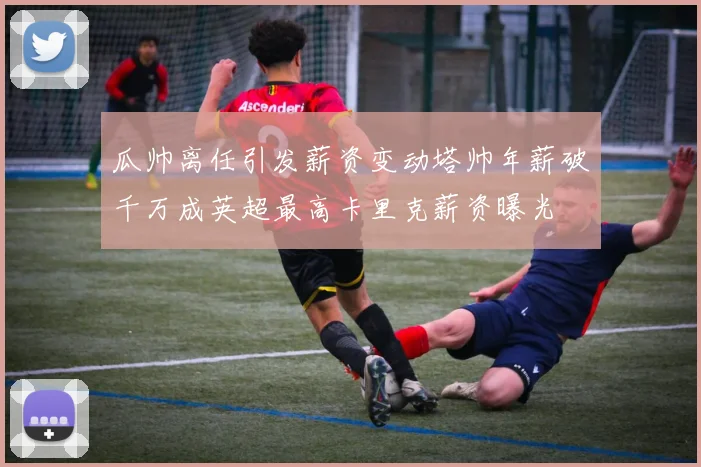 瓜帅离任引发薪资变动塔帅年薪破千万成英超最高卡里克薪资曝光