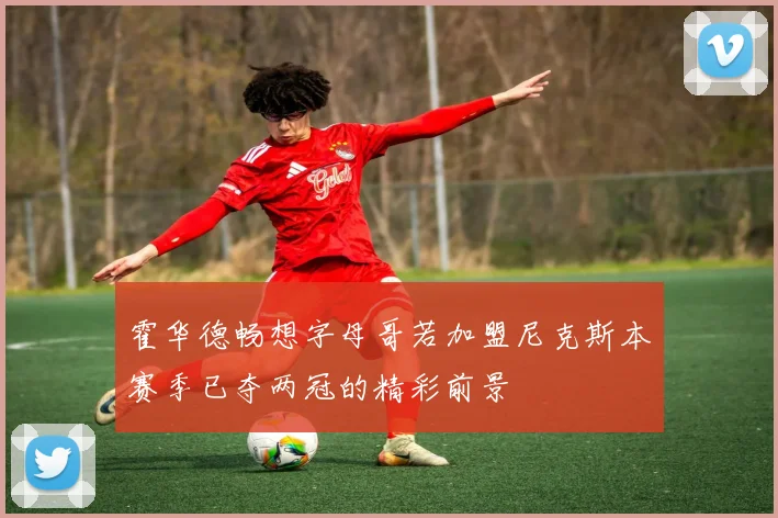 霍华德畅想字母哥若加盟尼克斯本赛季已夺两冠的精彩前景