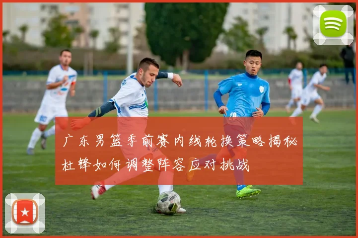 广东男篮季前赛内线轮换策略揭秘杜锋如何调整阵容应对挑战