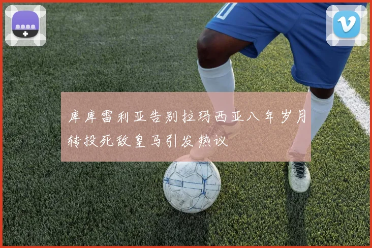 库库雷利亚告别拉玛西亚八年岁月转投死敌皇马引发热议