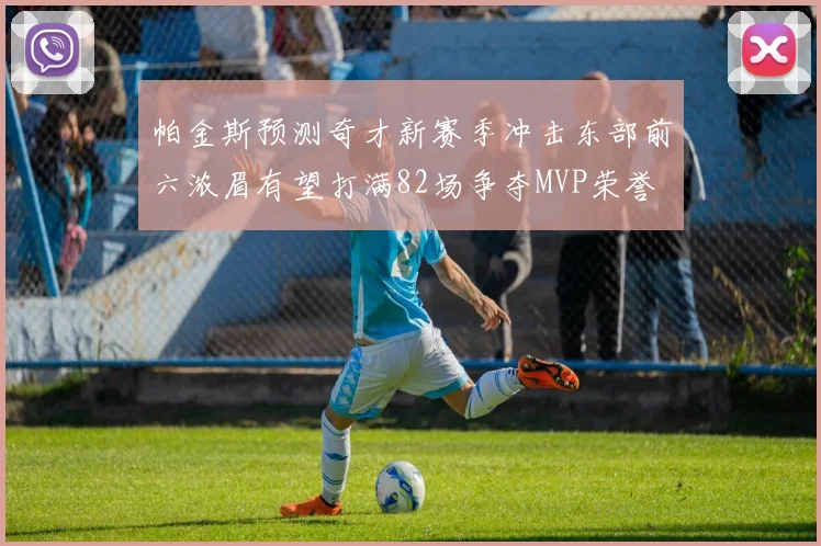 帕金斯预测奇才新赛季冲击东部前六浓眉有望打满82场争夺MVP荣誉