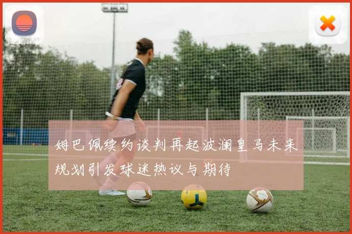 姆巴佩续约谈判再起波澜皇马未来规划引发球迷热议与期待